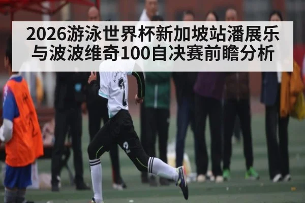 2026游泳世界杯新加坡站潘展乐与波波维奇100自决赛前瞻分析